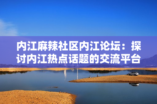 內(nèi)江麻辣社區(qū)內(nèi)江論壇：探討內(nèi)江熱點(diǎn)話題的交流平臺