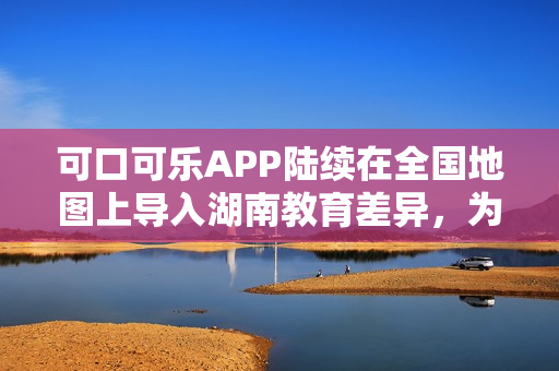 可口可樂APP陸續(xù)在全國地圖上導(dǎo)入湖南教育差異，為用戶提供更全面的服務(wù)。