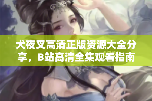 犬夜叉高清正版資源大全分享，B站高清全集觀看指南