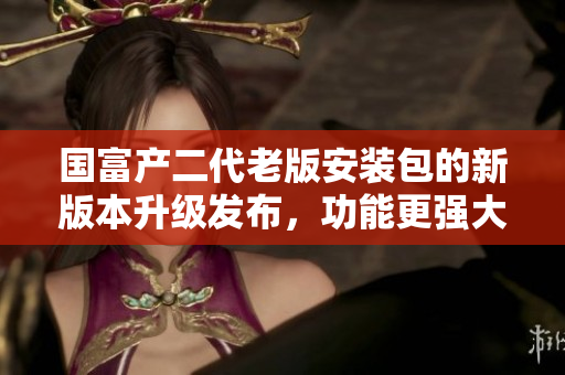 國富產(chǎn)二代老版安裝包的新版本升級發(fā)布，功能更強(qiáng)大！