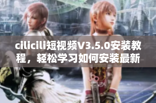 cilicili短視頻V3.5.0安裝教程，輕松學習如何安裝最新版本