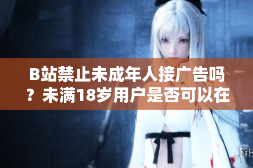 B站禁止未成年人接廣告嗎？未滿18歲用戶是否可以在B站接廣告？