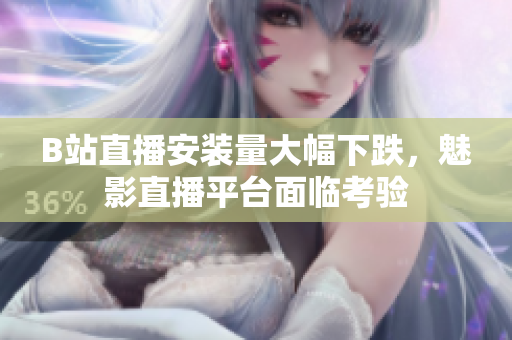 B站直播安裝量大幅下跌，魅影直播平臺面臨考驗