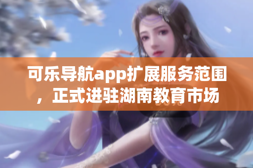可樂導(dǎo)航app擴(kuò)展服務(wù)范圍，正式進(jìn)駐湖南教育市場(chǎng)