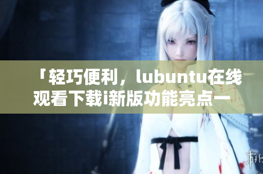 「輕巧便利，lubuntu在線觀看下載i新版功能亮點一覽」