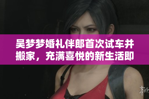 吳夢夢婚禮伴郎首次試車并搬家，充滿喜悅的新生活即將開始