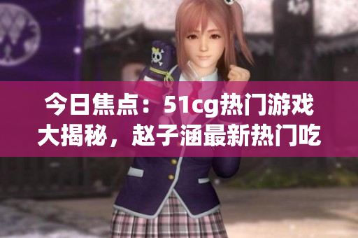 今日焦點：51cg熱門游戲大揭秘，趙子涵最新熱門吃瓜話題