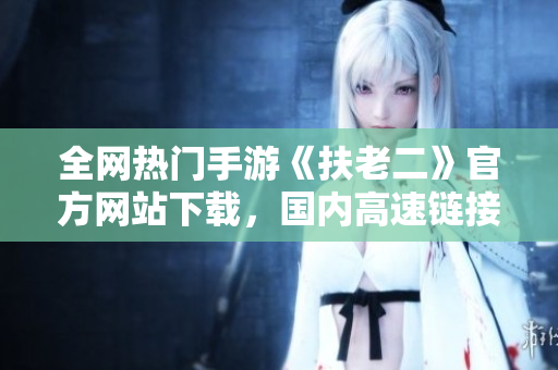 全網(wǎng)熱門手游《扶老二》官方網(wǎng)站下載，國內(nèi)高速鏈接破解分享