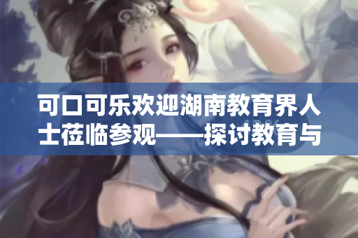 可口可樂歡迎湖南教育界人士蒞臨參觀——探討教育與企業(yè)合作的新機(jī)遇