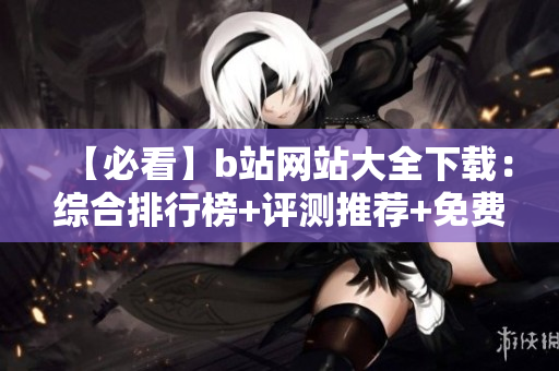 【必看】b站網(wǎng)站大全下載：綜合排行榜+評(píng)測(cè)推薦+免費(fèi)資源【完整版】