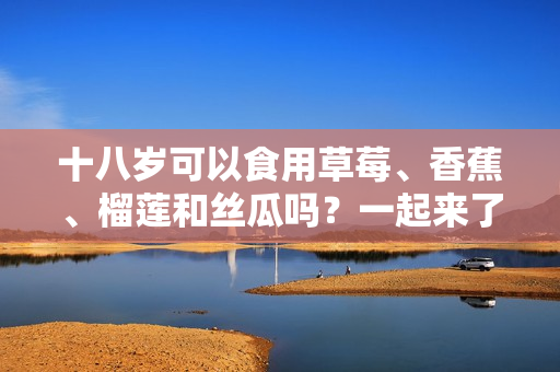 十八歲可以食用草莓、香蕉、榴蓮和絲瓜嗎？一起來了解食用注意事項