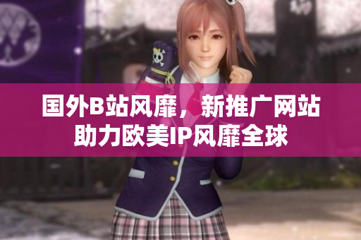 國(guó)外B站風(fēng)靡，新推廣網(wǎng)站助力歐美IP風(fēng)靡全球