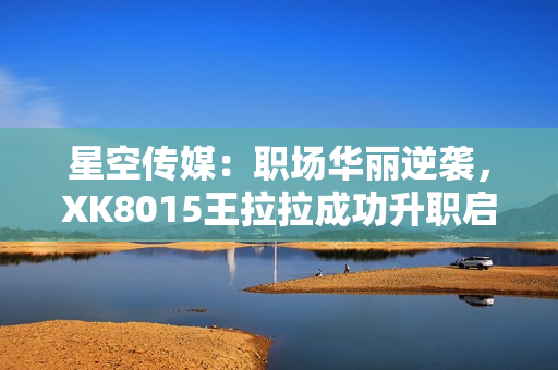 星空傳媒：職場(chǎng)華麗逆襲，XK8015王拉拉成功升職啟示錄