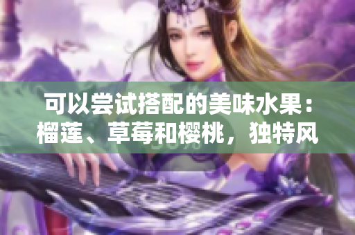 可以嘗試搭配的美味水果：榴蓮、草莓和櫻桃，獨特風(fēng)味之間的完美組合!