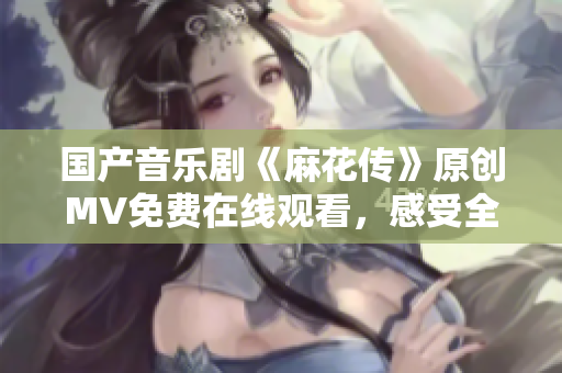 國產音樂劇《麻花傳》原創(chuàng)MV免費在線觀看，感受全新視聽盛宴