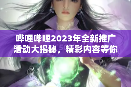 嗶哩嗶哩2023年全新推廣活動大揭秘，精彩內(nèi)容等你發(fā)現(xiàn)