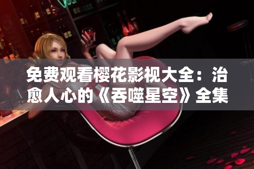 免費觀看櫻花影視大全：治愈人心的《吞噬星空》全集在線免費觀看