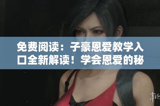 免費(fèi)閱讀：子豪恩愛(ài)教學(xué)入口全新解讀！學(xué)會(huì)恩愛(ài)的秘訣，改善關(guān)系輕松實(shí)現(xiàn)