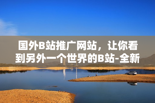 國(guó)外B站推廣網(wǎng)站，讓你看到另外一個(gè)世界的B站-全新視角欣賞全球視頻