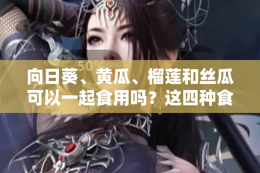 向日葵、黃瓜、榴蓮和絲瓜可以一起食用嗎？這四種食材是否可以搭配食用呢？