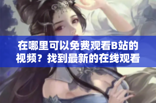 在哪里可以免費(fèi)觀看B站的視頻？找到最新的在線觀看人數(shù)