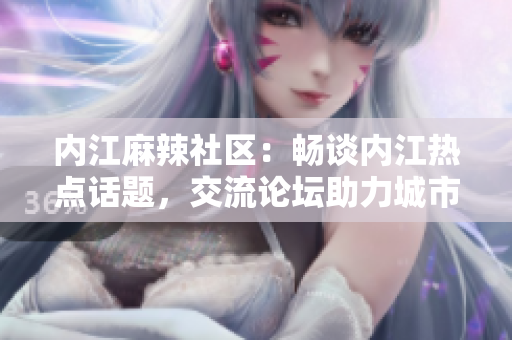內(nèi)江麻辣社區(qū)：暢談內(nèi)江熱點(diǎn)話題，交流論壇助力城市發(fā)展