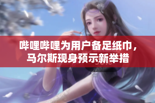 嗶哩嗶哩為用戶備足紙巾，馬爾斯現(xiàn)身預(yù)示新舉措