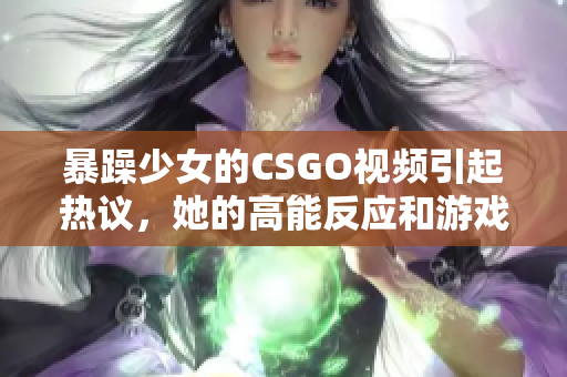 暴躁少女的CSGO視頻引起熱議，她的高能反應(yīng)和游戲技巧令人驚嘆