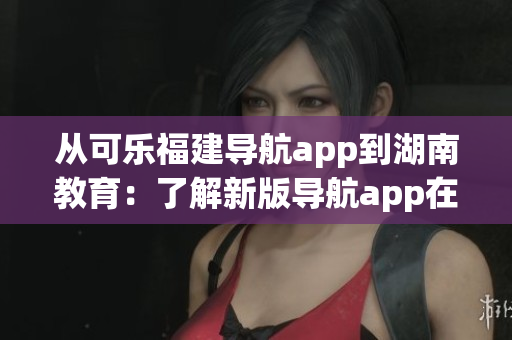 從可樂福建導航app到湖南教育：了解新版導航app在湖南的推廣進展