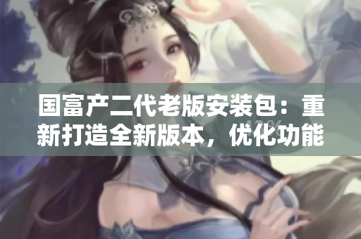 國(guó)富產(chǎn)二代老版安裝包：重新打造全新版本，優(yōu)化功能升級(jí)體驗(yàn)