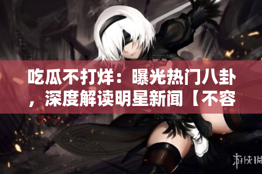 吃瓜不打烊：曝光熱門八卦，深度解讀明星新聞【不容錯過】