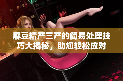 麻豆精產(chǎn)三產(chǎn)的簡易處理技巧大揭秘，助您輕松應(yīng)對(duì)