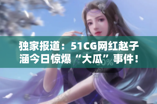獨家報道：51CG網(wǎng)紅趙子涵今日驚爆“大瓜”事件！