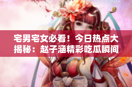 宅男宅女必看！今日熱點(diǎn)大揭秘：趙子涵精彩吃瓜瞬間詳解