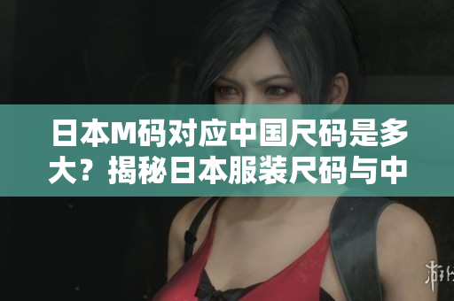 日本M碼對應(yīng)中國尺碼是多大？揭秘日本服裝尺碼與中國尺碼的對應(yīng)關(guān)系