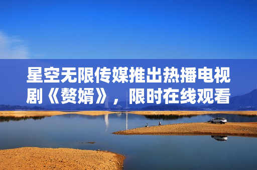 星空無限傳媒推出熱播電視劇《贅婿》，限時(shí)在線觀看！