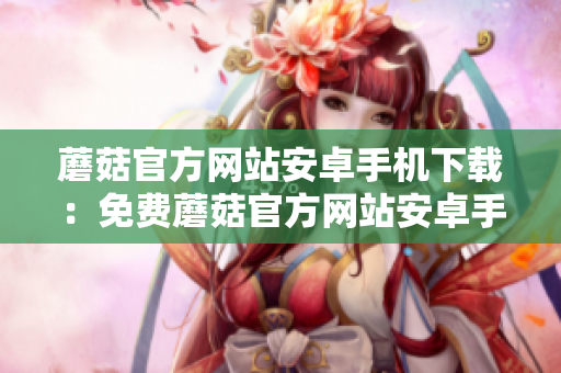蘑菇官方網(wǎng)站安卓手機(jī)下載：免費(fèi)蘑菇官方網(wǎng)站安卓手機(jī)下載入口