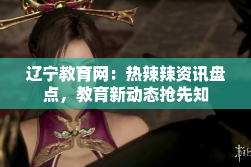 遼寧教育網(wǎng)：熱辣辣資訊盤點(diǎn)，教育新動(dòng)態(tài)搶先知