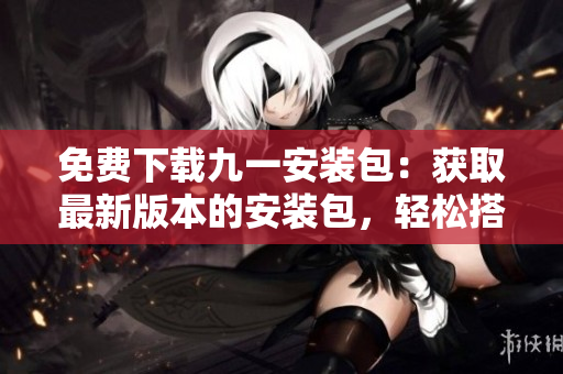 免費(fèi)下載九一安裝包：獲取最新版本的安裝包，輕松搭建你的個(gè)人編輯工作環(huán)境
