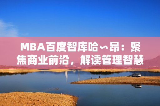 MBA百度智庫哈∽昂：聚焦商業(yè)前沿，解讀管理智慧