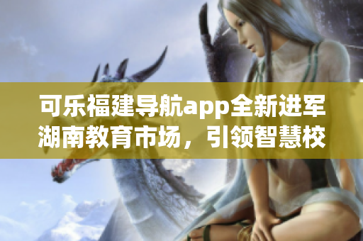 可樂福建導航app全新進軍湖南教育市場，引領智慧校園革新