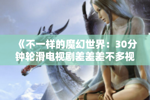 《不一樣的魔幻世界：30分鐘輪滑電視劇差差差不多視頻，帶你領(lǐng)略未知的魅力與驚喜》