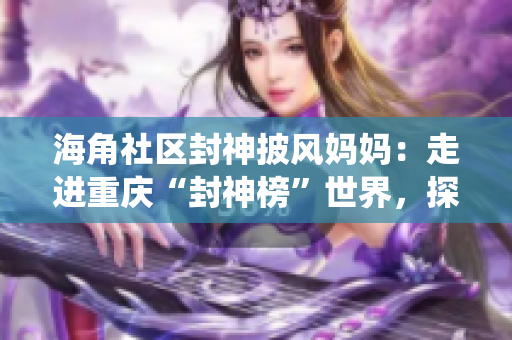 海角社區(qū)封神披風媽媽：走進重慶“封神榜”世界，探尋傳統(tǒng)文化與現(xiàn)代生活的融合