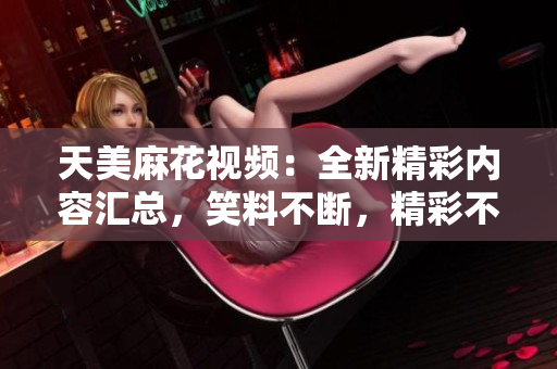 天美麻花視頻：全新精彩內(nèi)容匯總，笑料不斷，精彩不容錯過