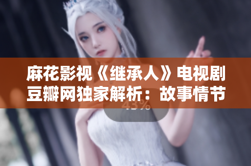 麻花影視《繼承人》電視劇豆瓣網(wǎng)獨(dú)家解析：故事情節(jié)、主要演員、幕后制作花絮一網(wǎng)打盡