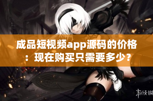 成品短視頻app源碼的價(jià)格：現(xiàn)在購(gòu)買只需要多少？