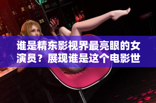 誰是精東影視界最亮眼的女演員？展現(xiàn)誰是這個電影世界模范角色？