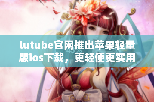 lutube官網(wǎng)推出蘋果輕量版ios下載，更輕便更實用