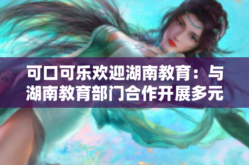 可口可樂歡迎湖南教育：與湖南教育部門合作開展多元化活動(dòng)，促進(jìn)學(xué)生健康成長(zhǎng)