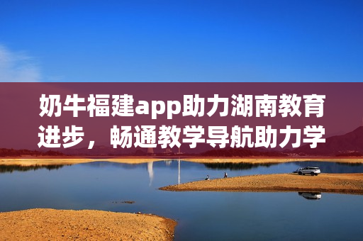 奶牛福建app助力湖南教育進(jìn)步，暢通教學(xué)導(dǎo)航助力學(xué)習(xí)提升